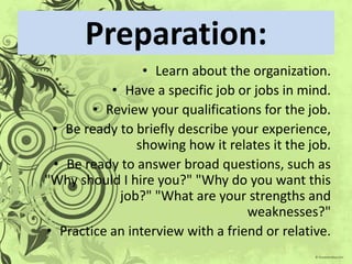 Preparation:
                 • Learn about the organization.
           • Have a specific job or jobs in mind.
        • Review your qualifications for the job.
 • Be ready to briefly describe your experience,
                showing how it relates it the job.
 • Be ready to answer broad questions, such as
"Why should I hire you?" "Why do you want this
            job?" "What are your strengths and
                                   weaknesses?"
• Practice an interview with a friend or relative.
 