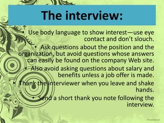 The interview:
   • Use body language to show interest—use eye
                           contact and don’t slouch.
        • Ask questions about the position and the
  organization, but avoid questions whose answers
     can easily be found on the company Web site.
    • Also avoid asking questions about salary and
                 benefits unless a job offer is made.
• Thank the interviewer when you leave and shake
                                               hands.
       • Send a short thank you note following the
                                           interview.
 