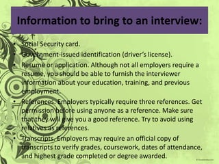 Information to bring to an interview:
• Social Security card.
• Government-issued identification (driver’s license).
• Resume or application. Although not all employers require a
  resume, you should be able to furnish the interviewer
  information about your education, training, and previous
  employment.
• References. Employers typically require three references. Get
  permission before using anyone as a reference. Make sure
  that they will give you a good reference. Try to avoid using
  relatives as references.
• Transcripts. Employers may require an official copy of
  transcripts to verify grades, coursework, dates of attendance,
  and highest grade completed or degree awarded.
 