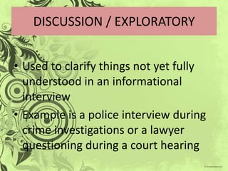 DISCUSSION / EXPLORATORY


• Used to clarify things not yet fully
  understood in an informational
  interview
• Example is a police interview during
  crime investigations or a lawyer
  questioning during a court hearing
 