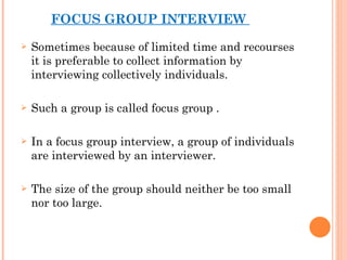 FOCUS GROUP INTERVIEW  Sometimes because of limited time and recourses it is preferable to collect information by interviewing collectively individuals. Such a group is called focus group . In a focus group interview, a group of individuals are interviewed by an interviewer. The size of the group should neither be too small nor too large. 