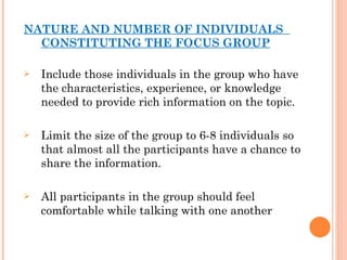 NATURE AND NUMBER OF INDIVIDUALS  CONSTITUTING THE FOCUS GROUP Include those individuals in the group who have the characteristics, experience, or knowledge needed to provide rich information on the topic. Limit the size of the group to 6-8 individuals so that almost all the participants have a chance to share the information. All participants in the group should feel comfortable while talking with one another 
