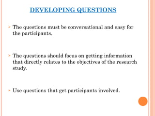 DEVELOPING QUESTIONS The questions must be conversational and easy for the participants. The questions should focus on getting information that directly relates to the objectives of the research study. Use questions that get participants involved. 