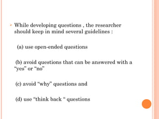 While developing questions , the researcher should keep in mind several guidelines :  (a) use open-ended questions  (b) avoid questions that can be answered with a “yes” or “no”  (c) avoid “why” questions and  (d) use “think back “ questions 