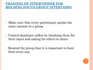 TRAINING OF INTERVIEWER FOR HOLDING FOCUS GROUP INTERVIEWS Make sure that every participant speaks the same amount in a group Control dominant talker by thanking them for their input and asking for others to share. Remind the group that it is important to hear from every one. 