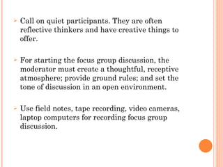 Call on quiet participants. They are often reflective thinkers and have creative things to offer. For starting the focus group discussion, the moderator must create a thoughtful, receptive atmosphere; provide ground rules; and set the tone of discussion in an open environment. Use field notes, tape recording, video cameras, laptop computers for recording focus group discussion. 