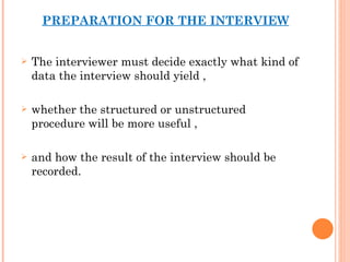 PREPARATION FOR THE INTERVIEW The interviewer must decide exactly what kind of data the interview should yield ,  whether the structured or unstructured procedure will be more useful , and how the result of the interview should be recorded. 