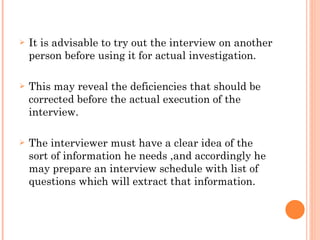 It is advisable to try out the interview on another person before using it for actual investigation. This may reveal the deficiencies that should be corrected before the actual execution of the interview. The interviewer must have a clear idea of the sort of information he needs ,and accordingly he may prepare an interview schedule with list of questions which will extract that information. 
