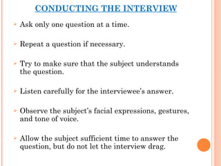 CONDUCTING THE INTERVIEW Ask only one question at a time. Repeat a question if necessary. Try to make sure that the subject understands the question. Listen carefully for the interviewee’s answer. Observe the subject’s facial expressions, gestures, and tone of voice. Allow the subject sufficient time to answer the question, but do not let the interview drag. 