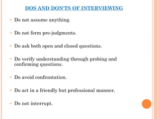 DOS AND DON'TS OF INTERVIEWING Do not assume anything. Do not form pre-judgments. Do ask both open and closed questions. Do verify understanding through probing and confirming questions. Do avoid confrontation. Do act in a friendly but professional manner. Do not interrupt. 