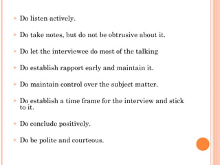 Do listen actively. Do take notes, but do not be obtrusive about it. Do let the interviewee do most of the talking Do establish rapport early and maintain it. Do maintain control over the subject matter. Do establish a time frame for the interview and stick to it. Do conclude positively. Do be polite and courteous. 