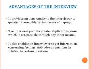 ADVANTAGES OF THE INTERVIEW It provides an opportunity to the interviewer to question thoroughly certain areas of inquiry. The interview permits greater depth of response which is not possible through any other means. It also enables an interviewer to get information concerning feelings, attitudes or emotions in relation to certain questions 