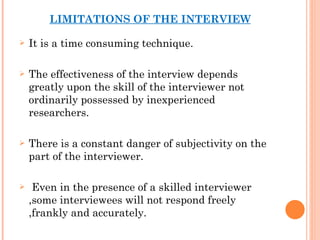 LIMITATIONS OF THE INTERVIEW It is a time consuming technique. The effectiveness of the interview depends greatly upon the skill of the interviewer not ordinarily possessed by inexperienced researchers. There is a constant danger of subjectivity on the part of the interviewer. Even in the presence of a skilled interviewer ,some interviewees will not respond freely ,frankly and accurately. 