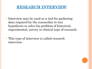 RESEARCH INTERVIEW Interview may be used as a tool for gathering data required by the researcher to test hypothesis or solve his problem of historical, experimental, survey or clinical type of research. This type of interview is called research interview. 