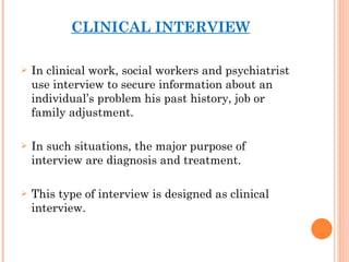 CLINICAL INTERVIEW In clinical work, social workers and psychiatrist use interview to secure information about an individual’s problem his past history, job or family adjustment. In such situations, the major purpose of interview are diagnosis and treatment. This type of interview is designed as clinical interview.   