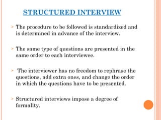 STRUCTURED INTERVIEW The procedure to be followed is standardized and is determined in advance of the interview.  The same type of questions are presented in the same order to each interviewee. The interviewer has no freedom to rephrase the questions, add extra ones, and change the order in which the questions have to be presented.  Structured interviews impose a degree of formality. 