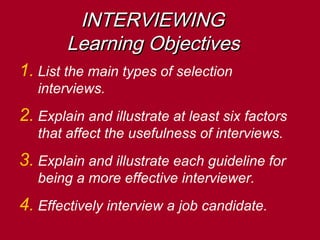 INTERVIEWINGINTERVIEWING
Learning ObjectivesLearning Objectives
1. List the main types of selection
interviews.
2. Explain and illustrate at least six factors
that affect the usefulness of interviews.
3. Explain and illustrate each guideline for
being a more effective interviewer.
4. Effectively interview a job candidate.
 