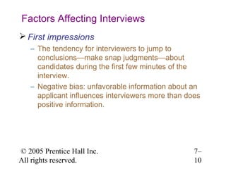© 2005 Prentice Hall Inc.
All rights reserved.
7–
10
Factors Affecting Interviews
 First impressions
– The tendency for interviewers to jump to
conclusions—make snap judgments—about
candidates during the first few minutes of the
interview.
– Negative bias: unfavorable information about an
applicant influences interviewers more than does
positive information.
 