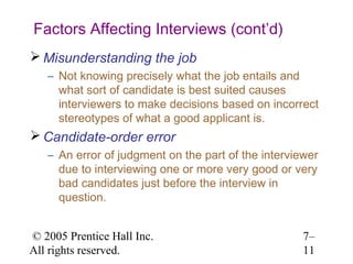 © 2005 Prentice Hall Inc.
All rights reserved.
7–
11
Factors Affecting Interviews (cont’d)
 Misunderstanding the job
– Not knowing precisely what the job entails and
what sort of candidate is best suited causes
interviewers to make decisions based on incorrect
stereotypes of what a good applicant is.
 Candidate-order error
– An error of judgment on the part of the interviewer
due to interviewing one or more very good or very
bad candidates just before the interview in
question.
 