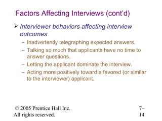 © 2005 Prentice Hall Inc.
All rights reserved.
7–
14
Factors Affecting Interviews (cont’d)
 Interviewer behaviors affecting interview
outcomes
– Inadvertently telegraphing expected answers.
– Talking so much that applicants have no time to
answer questions.
– Letting the applicant dominate the interview.
– Acting more positively toward a favored (or similar
to the interviewer) applicant.
 