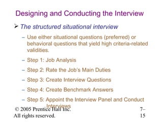 © 2005 Prentice Hall Inc.
All rights reserved.
7–
15
Designing and Conducting the Interview
 The structured situational interview
– Use either situational questions (preferred) or
behavioral questions that yield high criteria-related
validities.
– Step 1: Job Analysis
– Step 2: Rate the Job’s Main Duties
– Step 3: Create Interview Questions
– Step 4: Create Benchmark Answers
– Step 5: Appoint the Interview Panel and Conduct
Interviews
 
