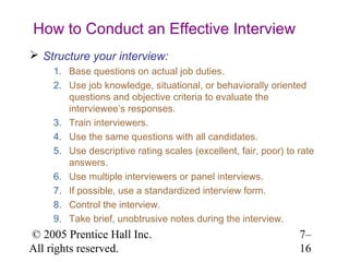 © 2005 Prentice Hall Inc.
All rights reserved.
7–
16
How to Conduct an Effective Interview
 Structure your interview:
1. Base questions on actual job duties.
2. Use job knowledge, situational, or behaviorally oriented
questions and objective criteria to evaluate the
interviewee’s responses.
3. Train interviewers.
4. Use the same questions with all candidates.
5. Use descriptive rating scales (excellent, fair, poor) to rate
answers.
6. Use multiple interviewers or panel interviews.
7. If possible, use a standardized interview form.
8. Control the interview.
9. Take brief, unobtrusive notes during the interview.
 