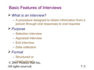 © 2005 Prentice Hall Inc.
All rights reserved. 7–2
Basic Features of Interviews
 What is an interview?
– A procedure designed to obtain information from a
person through oral responses to oral inquiries
 Purpose
– Selection interview
– Appraisal interview
– Exit interview
– Data collection
 Format
– Structured or
– Unstructured
 