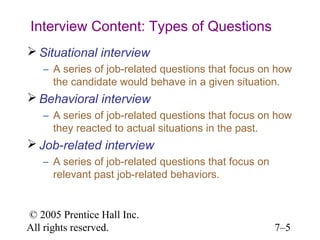 © 2005 Prentice Hall Inc.
All rights reserved. 7–5
Interview Content: Types of Questions
 Situational interview
– A series of job-related questions that focus on how
the candidate would behave in a given situation.
 Behavioral interview
– A series of job-related questions that focus on how
they reacted to actual situations in the past.
 Job-related interview
– A series of job-related questions that focus on
relevant past job-related behaviors.
 