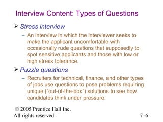 © 2005 Prentice Hall Inc.
All rights reserved. 7–6
Interview Content: Types of Questions
 Stress interview
– An interview in which the interviewer seeks to
make the applicant uncomfortable with
occasionally rude questions that supposedly to
spot sensitive applicants and those with low or
high stress tolerance.
 Puzzle questions
– Recruiters for technical, finance, and other types
of jobs use questions to pose problems requiring
unique (“out-of-the-box”) solutions to see how
candidates think under pressure.
 