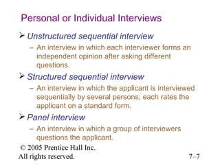 © 2005 Prentice Hall Inc.
All rights reserved. 7–7
Personal or Individual Interviews
 Unstructured sequential interview
– An interview in which each interviewer forms an
independent opinion after asking different
questions.
 Structured sequential interview
– An interview in which the applicant is interviewed
sequentially by several persons; each rates the
applicant on a standard form.
 Panel interview
– An interview in which a group of interviewers
questions the applicant.
 