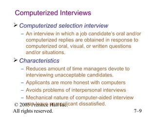 © 2005 Prentice Hall Inc.
All rights reserved. 7–9
Computerized Interviews
 Computerized selection interview
– An interview in which a job candidate’s oral and/or
computerized replies are obtained in response to
computerized oral, visual, or written questions
and/or situations.
 Characteristics
– Reduces amount of time managers devote to
interviewing unacceptable candidates.
– Applicants are more honest with computers
– Avoids problems of interpersonal interviews
– Mechanical nature of computer-aided interview
can leave an applicant dissatisfied.
 