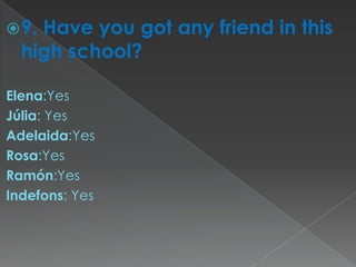  9.Have you got any friend in this
  high school?

Elena:Yes
Júlia: Yes
Adelaida:Yes
Rosa:Yes
Ramón:Yes
Indefons: Yes
 