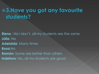  3.Have you got any favourite
  students?

Elena : No I don’t, all my students are the same
Júlia: No
Adelaida: Many times
Rosa:No
Ramón: Some are better than others
Indefons: No,,all my students are good
 
