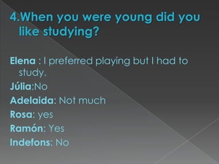 4.When you were young did you
  like studying?

Elena : I preferred playing but I had to
  study.
Júlia:No
Adelaida: Not much
Rosa: yes
Ramón: Yes
Indefons: No
 