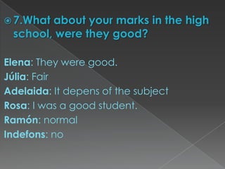  7.Whatabout your marks in the high
 school, were they good?

Elena: They were good.
Júlia: Fair
Adelaida: It depens of the subject
Rosa: I was a good student.
Ramón: normal
Indefons: no
 