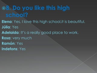 8. Do you like this high
  school?
Elena: Yes, I love this high school,it is beautiful.
Júlia: Yes
Adelaida: It’s a really good place to work.
Rosa: very much
Ramón: Yes
Indefons: Yes
 