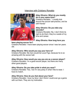 Interview with Cristiano Ronaldo

                                Alley Oliveira: What do you mostly
                                do in your spare time?
                                Cristiano Ronaldo: “ I mostly kick
                                around the soccer ball practice, and be
                                with friends”

                                Alley Oliveira: Do you take any
                                steroids?
                                Cristiano Ronaldo: No, I don’t think its
                                right to do them; they’re a waste of my
                                time and career.

                                Alley Oliveira: How long have you
been playing soccer for?
Cristiano Ronaldo: I have been playing soccer since I was ten years
old.

Alley Oliveira: Who would you say your hero is?
Cristiano Ronaldo: My hero would be Louis Figo, because he is so
amazing with the soccer ball.

Alley Oliveira: How would you say you are as a soccer player?
Cristiano Ronaldo: I’m a good soccer player, but there are many
other good players.

Alley Oliveira: Do you take pride in what you wear?
Cristiano Ronaldo: Yes, I do i'm very picky in what I like to wear. I
have to match.

Alley Oliveira: How do you feel about your fans?
Cristiano Ronaldo: I love my fans I don’t think I could ever go a game
with out them. They are my motivation.
