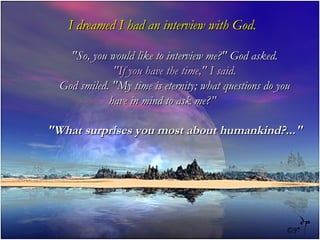 I dreamed I had an interview with God.

    "So, you would like to interview me?" God asked.
              "If you have the time," I said.
  God smiled. "My time is eternity; what questions do you
             have in mind to ask me?”

"What surprises you most about humankind?..."
 