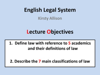 English Legal System
               Kirsty Allison


         Lecture Objectives
1. Define law with reference to 5 academics
          and their definitions of law

2. Describe the 7 main classifications of law
 