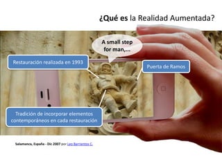 ¿Qué es la Realidad Aumentada?

                                                      A small step
                                                       for man,...

Restauración realizada en 1993
                                                                     Puerta de Ramos




  Tradición de incorporar elementos
contemporáneos en cada restauración



 Salamanca, España - Dic 2007 por Leo Barrientos C.
 