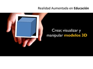 Realidad Aumentada en Educación




       Crear, visualizar y
     manipular modelos 3D
 
