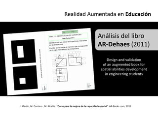 Realidad Aumentada en Educación


                                                                        Análisis del libro
                                                                        AR-Dehaes (2011)

                                                                             Design and validation
                                                                           of an augmented book for
                                                                          spatial abilities development
                                                                            in engineering students




J. Martin, M. Contero., M. Alcañiz. “Curso para la mejora de la capacidad espacial”. AR-Books.com, 2011
 