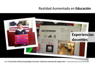 Realidad Aumentada en Educación




                                                                                                     Experiencias
                                                                                                     docentes




Libro “Conociendo el Museo Arqueológico de Ancash: Tradiciones culturales del antiguo Perú” cortesía del autor Juan Raúl Cadillo
 