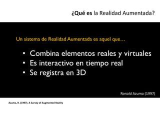 ¿Qué es la Realidad Aumentada?



      Un sistema de Realidad Aumentada es aquel que…

            • Combina elementos reales y virtuales
            • Es interactivo en tiempo real
            • Se registra en 3D

                                                                   Ronald Azuma (1997)

Azuma, R. (1997). A Survey of Augmented Reality
 