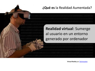 ¿Qué es la Realidad Aumentada?

001110010111001101010101010101010101010101010000000110100110
100000000000000001111111110111111111010111111111111111111011
111111111011111111111111111111111111010101010101111111110111
10101010011010101011111110101010101010101111
11011100011010110010111111000100111010110111
                    Realidad virtual: Sumerge
00111001011100110101010101010101010101010101
10101010011010101011111110101010101010101111
                    al usuario en un entorno
11011100011010110010111111000100111010110111
                    generado por ordenador
00111001011100110101010101010101010101010101
10101010011010101011111110101010101010101111
110111000110101100101111110001001110101101111101011100111011
001110010111001101010101010101010101010101011101010111111000
101010100110101010111111101010101010101011111101010111111110
110111000110101100101111110001001110101101111010111110011111
001110010111001101010101010101010101010101010011010111010101

                                      Virtual Reality por Technosailor
 