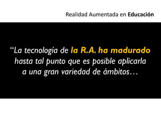 Realidad Aumentada en Educación




“La tecnología de la R.A. ha madurado
 hasta tal punto que es posible aplicarla
   a una gran variedad de ámbitos…
 