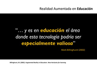 Realidad Aumentada en Educación




        “… y es en educación el área
        donde esta tecnología podría ser
          especialmente valiosa”
                                                                            Mark Billinghurst (2002)




Billinghurst, M. (2002). Augmented Reality in Education. New Horizonts for learning
 