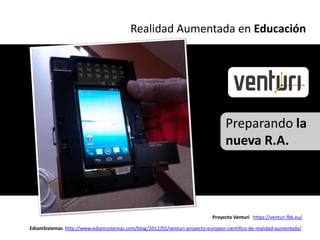 Realidad Aumentada en Educación




                                                                                  Preparando la
                                                                                  nueva R.A.




                                                                            Proyecto Venturi https://venturi.fbk.eu/

EdiamSistemas http://www.ediamsistemas.com/blog/2012/01/venturi-proyecto-europeo-cientifico-de-realidad-aumentada/
 