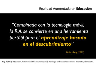 Realidad Aumentada en Educación



            “Combinada con la tecnología móvil,
           la R.A. se convierte en una herramienta
           portátil para el aprendizaje basado
                  en el descubrimiento”
                                                                                              Dolors Reig (2011)


Reig, D. (2011). El Caparazón, Horizon report 2011 (resumen español): Tecnología, tendencias en conocimiento durante los próximos años.
 