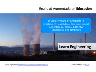 Realidad Aumentada en Educación


                                                           CENTRAL TÉRMICA DE COMPOSTILLA
                                                      Instalación Termo eléctrica. Ciclo convencional
                                                            Alimentada por carbón. 1.341 MW
                                                               Actualizada a ciclo combinado




                                                                      Learn Engineering



LeARn engineering http://www.layar.com/layers/engineeringuned                      Central eléctrica por k-naia
 